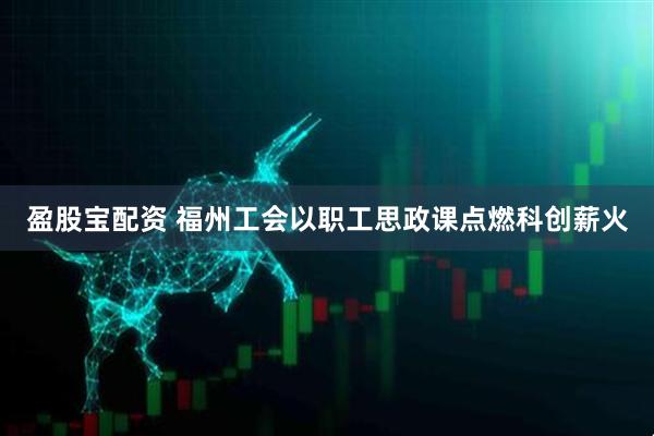 盈股宝配资 福州工会以职工思政课点燃科创薪火
