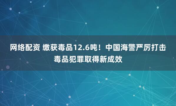 网络配资 缴获毒品12.6吨！中国海警严厉打击毒品犯罪取得新成效
