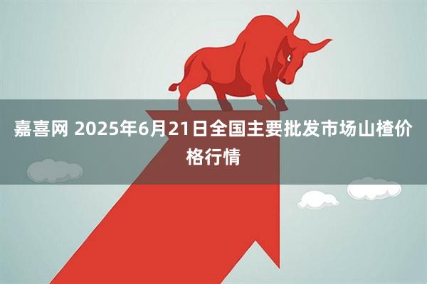 嘉喜网 2025年6月21日全国主要批发市场山楂价格行情