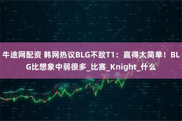 牛途网配资 韩网热议BLG不敌T1：赢得太简单！BLG比想象中弱很多_比赛_Knight_什么