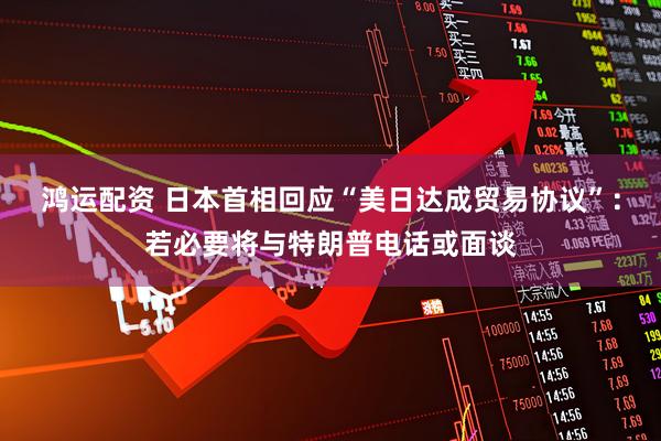 鸿运配资 日本首相回应“美日达成贸易协议”：若必要将与特朗普电话或面谈