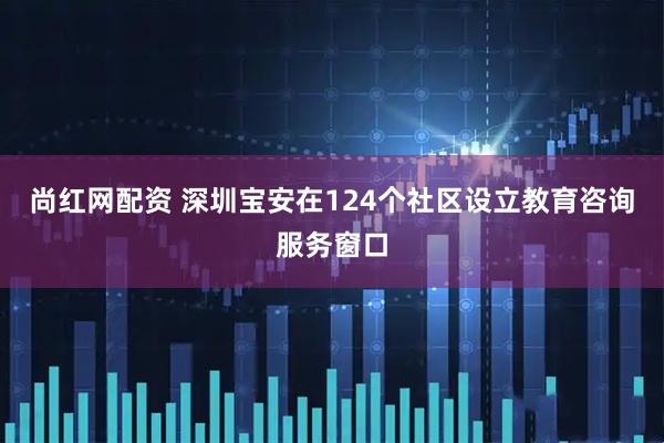 尚红网配资 深圳宝安在124个社区设立教育咨询服务窗口
