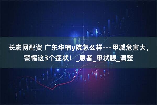 长宏网配资 广东华楠y院怎么样---甲减危害大，警惕这3个症状！_患者_甲状腺_调整
