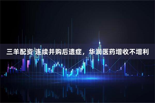 三羊配资 连续并购后遗症，华润医药增收不增利
