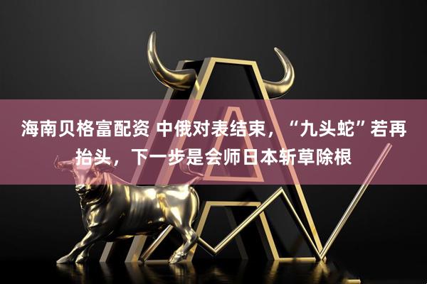 海南贝格富配资 中俄对表结束，“九头蛇”若再抬头，下一步是会师日本斩草除根