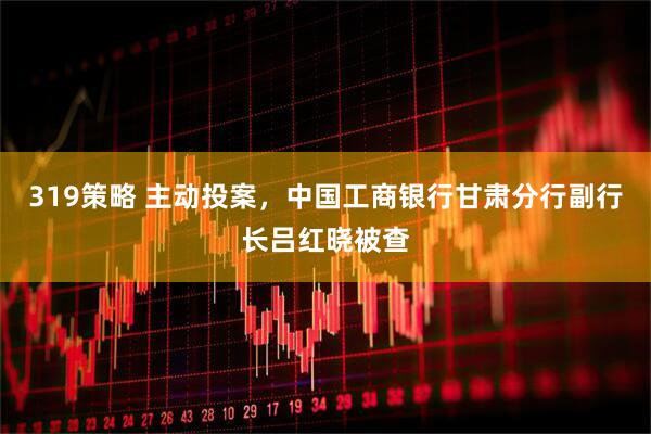 319策略 主动投案，中国工商银行甘肃分行副行长吕红晓被查