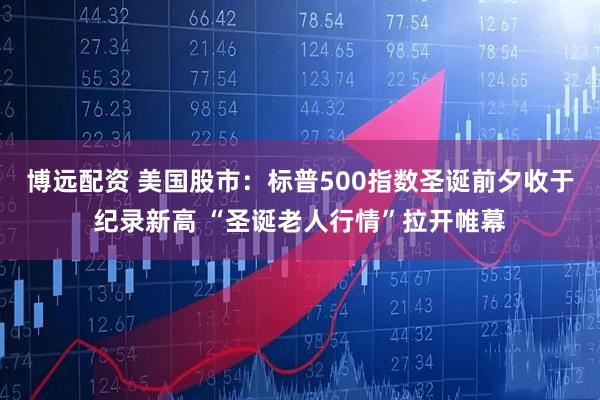 博远配资 美国股市：标普500指数圣诞前夕收于纪录新高 “圣诞老人行情”拉开帷幕