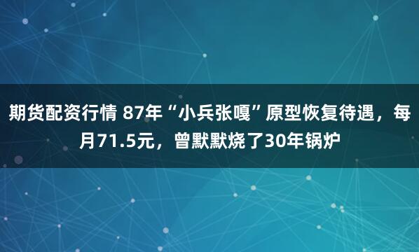 期货配资行情 87年“小兵张嘎”原型恢复待遇，每月71.5元，曾默默烧了30年锅炉