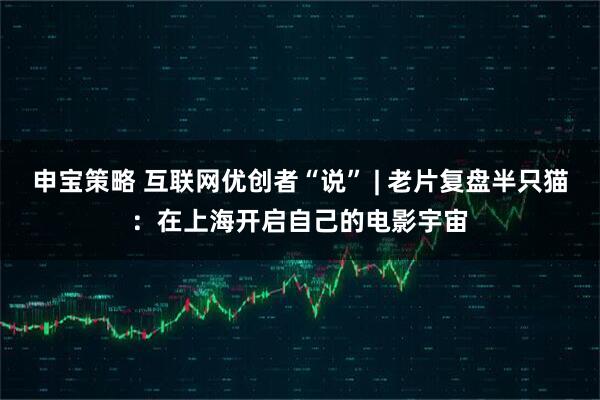 申宝策略 互联网优创者“说” | 老片复盘半只猫：在上海开启自己的电影宇宙