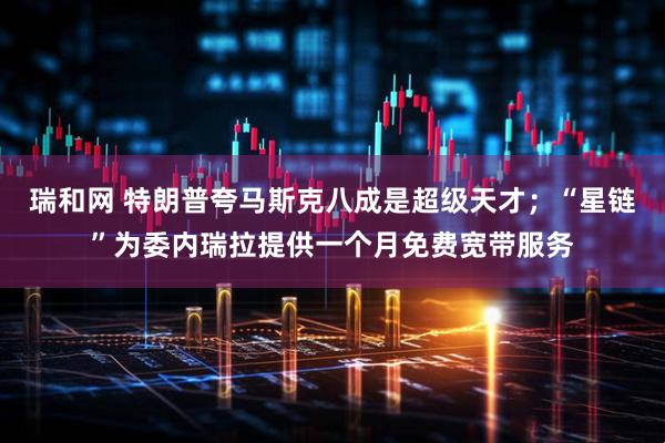 瑞和网 特朗普夸马斯克八成是超级天才；“星链”为委内瑞拉提供一个月免费宽带服务