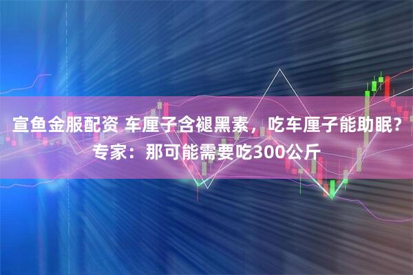 宣鱼金服配资 车厘子含褪黑素，吃车厘子能助眠？专家：那可能需要吃300公斤