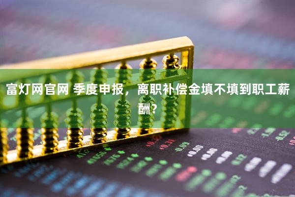 富灯网官网 季度申报，离职补偿金填不填到职工薪酬？