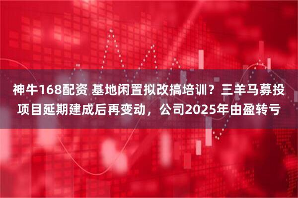 神牛168配资 基地闲置拟改搞培训？三羊马募投项目延期建成后再变动，公司2025年由盈转亏