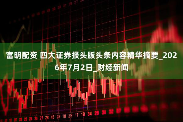 富明配资 四大证券报头版头条内容精华摘要_2026年7月2日_财经新闻