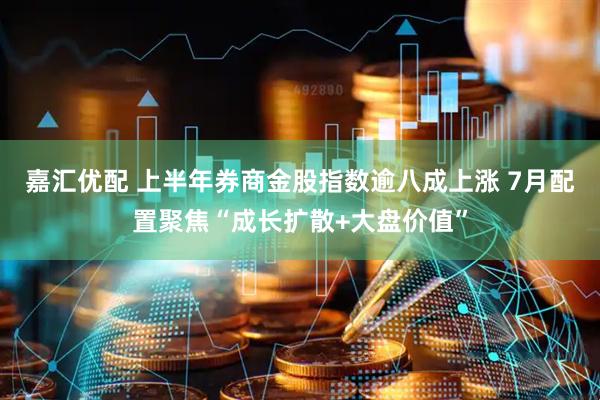 嘉汇优配 上半年券商金股指数逾八成上涨 7月配置聚焦“成长扩散+大盘价值”